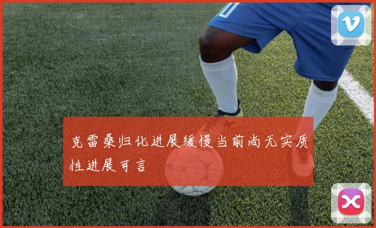 克雷桑归化进展缓慢当前尚无实质性进展可言